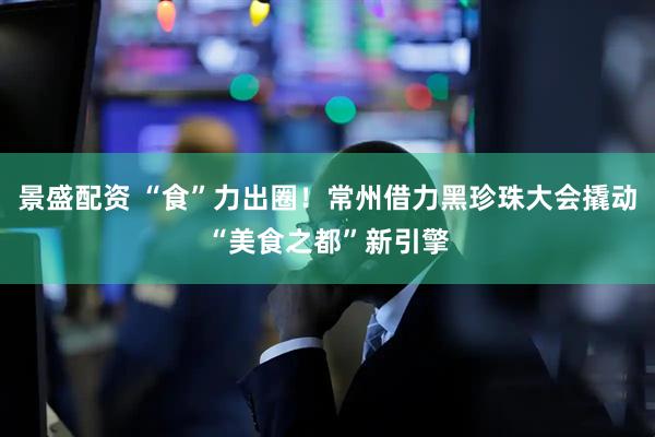 景盛配资 “食”力出圈！常州借力黑珍珠大会撬动“美食之都”新引擎