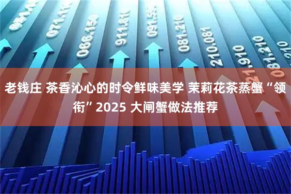 老钱庄 茶香沁心的时令鲜味美学 茉莉花茶蒸蟹“领衔”2025 大闸蟹做法推荐