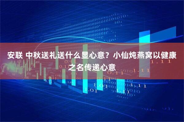 安联 中秋送礼送什么显心意？小仙炖燕窝以健康之名传递心意