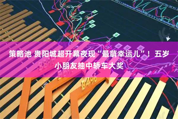 策略池 贵阳城超开幕夜现“最萌幸运儿”！五岁小朋友抽中轿车大奖
