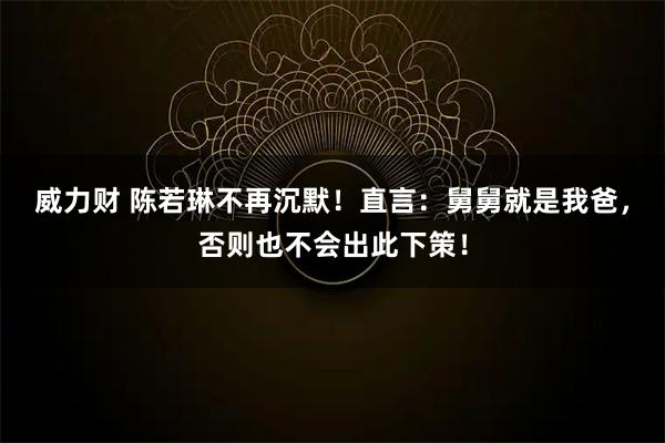 威力财 陈若琳不再沉默！直言：舅舅就是我爸，否则也不会出此下策！