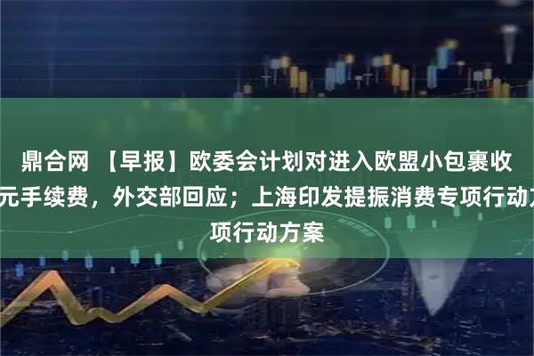 鼎合网 【早报】欧委会计划对进入欧盟小包裹收2欧元手续费，外交部回应；上海印发提振消费专项行动方案