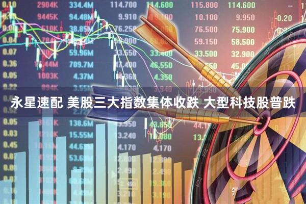 永星速配 美股三大指数集体收跌 大型科技股普跌
