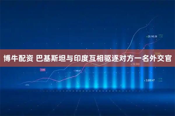博牛配资 巴基斯坦与印度互相驱逐对方一名外交官