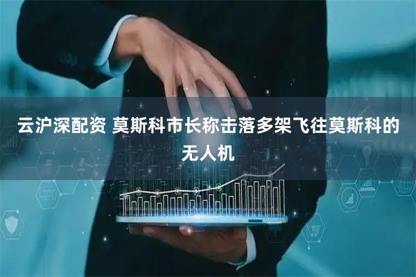 云沪深配资 莫斯科市长称击落多架飞往莫斯科的无人机