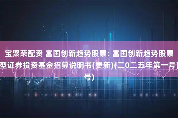 宝聚荣配资 富国创新趋势股票: 富国创新趋势股票型证券投资基金招募说明书(更新)(二0二五年第一号)