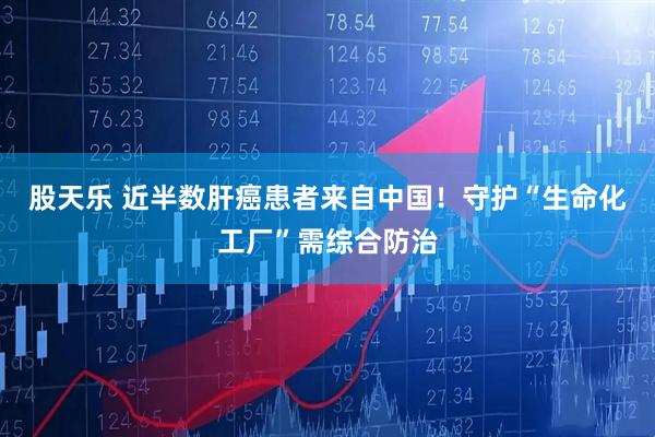 股天乐 近半数肝癌患者来自中国！守护“生命化工厂”需综合防治