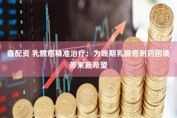 鑫配资 乳腺癌精准治疗：为晚期乳腺癌耐药困境带来新希望
