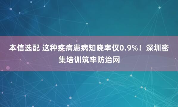 本信选配 这种疾病患病知晓率仅0.9%！深圳密集培训筑牢防治网