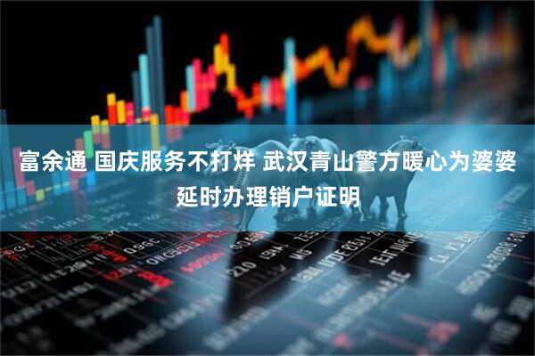 富余通 国庆服务不打烊 武汉青山警方暖心为婆婆延时办理销户证明