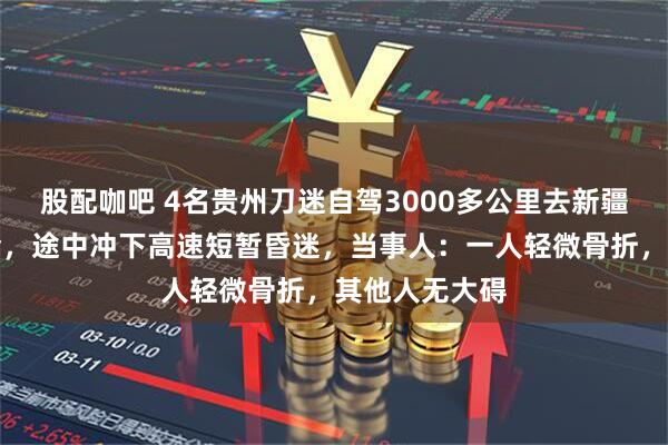 股配咖吧 4名贵州刀迷自驾3000多公里去新疆看刀郎演唱会，途中冲下高速短暂昏迷，当事人：一人轻微骨折，其他人无大碍