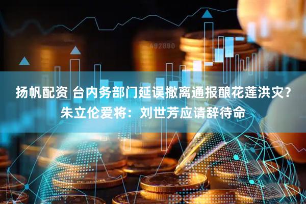 扬帆配资 台内务部门延误撤离通报酿花莲洪灾？朱立伦爱将：刘世芳应请辞待命
