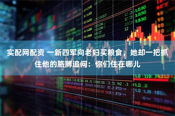 实配网配资 一新四军向老妇买粮食，她却一把抓住他的胳膊追问：你们住在哪儿