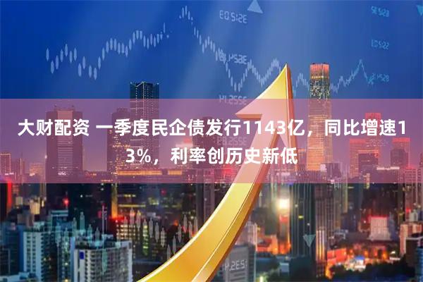 大财配资 一季度民企债发行1143亿，同比增速13%，利率创历史新低