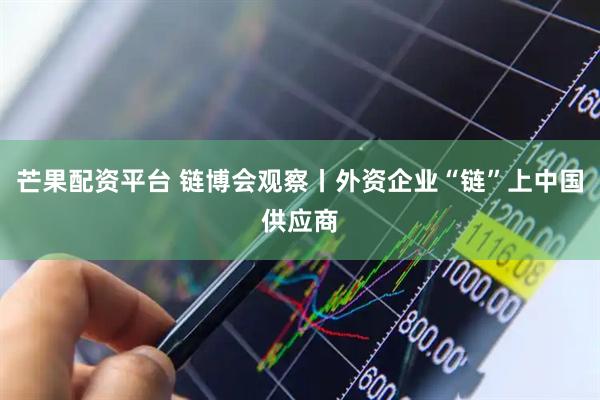 芒果配资平台 链博会观察丨外资企业“链”上中国供应商