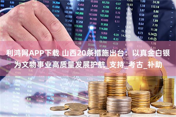 利鸿网APP下载 山西20条措施出台：以真金白银为文物事业高质量发展护航_支持_考古_补助