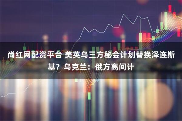 尚红网配资平台 美英乌三方秘会计划替换泽连斯基？乌克兰：俄方离间计
