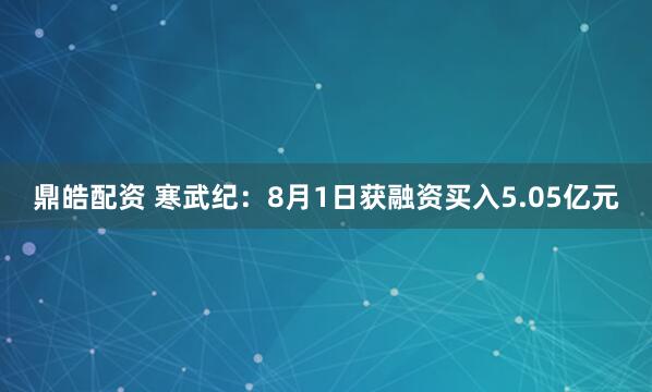 鼎皓配资 寒武纪：8月1日获融资买入5.05亿元