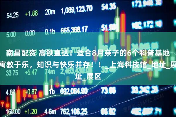 南昌配资 高铁直达！适合8月亲子的6个科普基地，寓教于乐，知识与快乐并存！！_上海科技馆_地址_展区