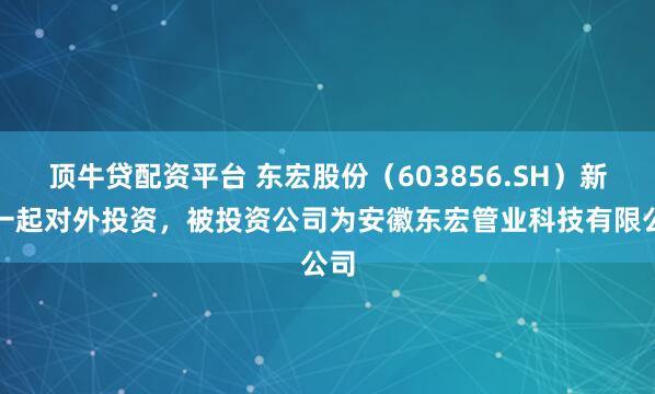 顶牛贷配资平台 东宏股份（603856.SH）新增一起对外投资，被投资公司为安徽东宏管业科技有限公司
