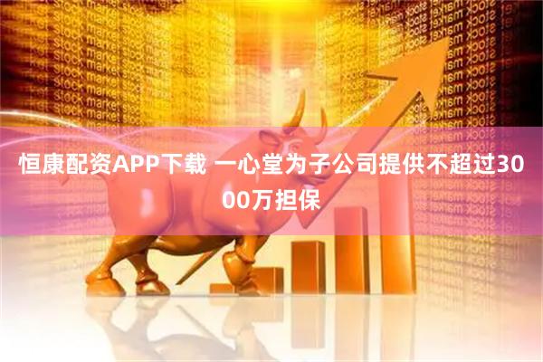 恒康配资APP下载 一心堂为子公司提供不超过3000万担保