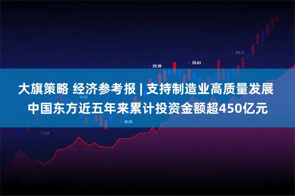大旗策略 经济参考报 | 支持制造业高质量发展 中国东方近五年来累计投资金额超450亿元