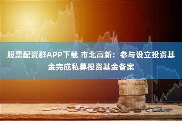 股票配资群APP下载 市北高新：参与设立投资基金完成私募投资基金备案