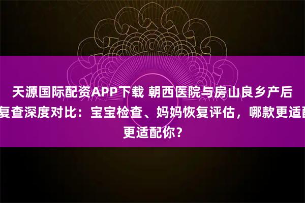 天源国际配资APP下载 朝西医院与房山良乡产后出院复查深度对比：宝宝检查、妈妈恢复评估，哪款更适配你？