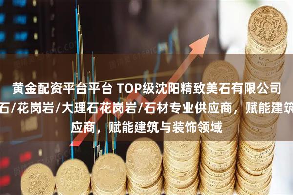 黄金配资平台平台 TOP级沈阳精致美石有限公司：天然大理石/花岗岩/大理石花岗岩/石材专业供应商，赋能建筑与装饰领域