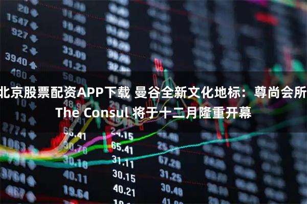 北京股票配资APP下载 曼谷全新文化地标:尊尚会所 The Consul 将于十二月隆重开幕