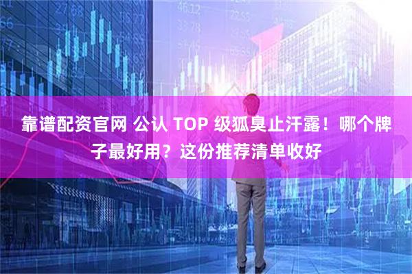 靠谱配资官网 公认 TOP 级狐臭止汗露!哪个牌子最好用?这份推荐清单收好