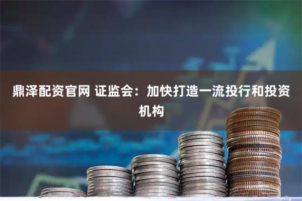 鼎泽配资官网 证监会：加快打造一流投行和投资机构