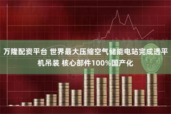 万隆配资平台 世界最大压缩空气储能电站完成透平机吊装 核心部件100%国产化
