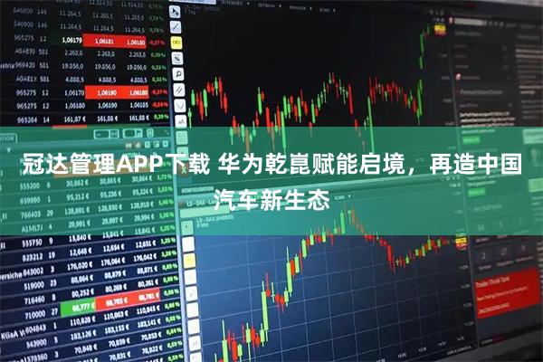 冠达管理APP下载 华为乾崑赋能启境，再造中国汽车新生态