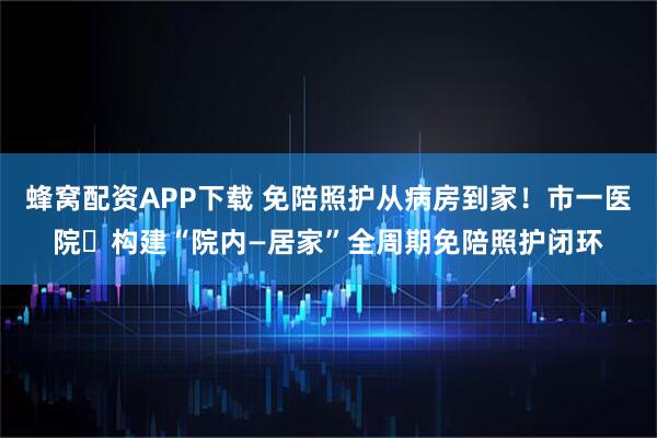 蜂窝配资APP下载 免陪照护从病房到家！市一医院​构建“院内—居家”全周期免陪照护闭环