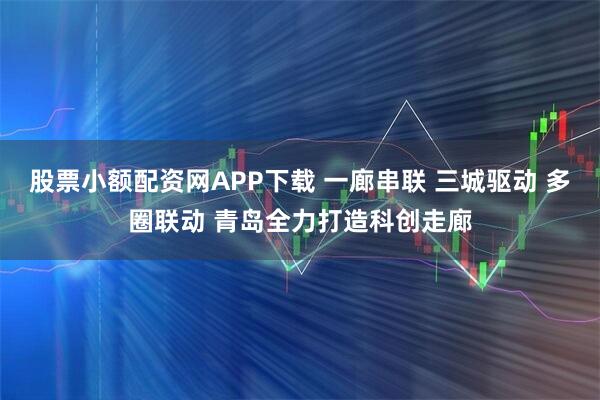 股票小额配资网APP下载 一廊串联 三城驱动 多圈联动 青岛全力打造科创走廊