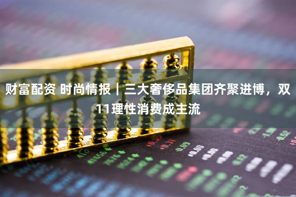 财富配资 时尚情报｜三大奢侈品集团齐聚进博，双11理性消费成主流