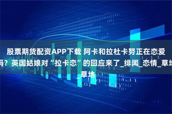 股票期货配资APP下载 阿卡和拉杜卡努正在恋爱吗？英国姑娘对“拉卡恋”的回应来了_绯闻_恋情_草地