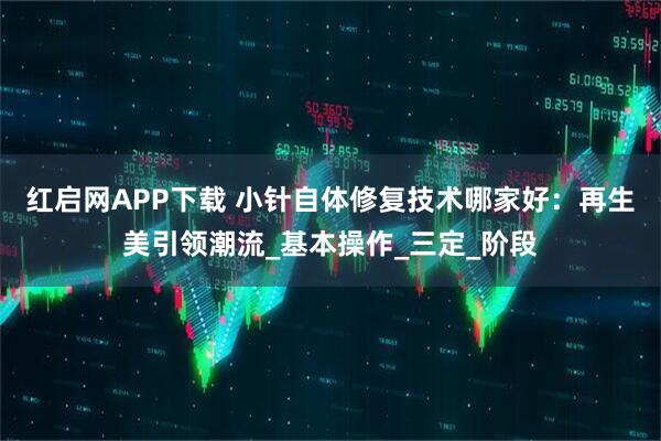 红启网APP下载 小针自体修复技术哪家好:再生美引领潮流_基本操作_三定_阶段