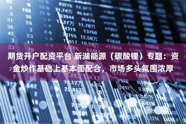 期货开户配资平台 新湖能源(碳酸锂)专题:资金炒作基础上基本面配合,市场多头氛围浓厚