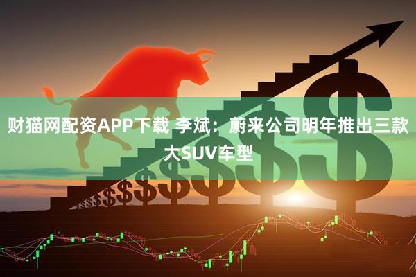 财猫网配资APP下载 李斌：蔚来公司明年推出三款大SUV车型